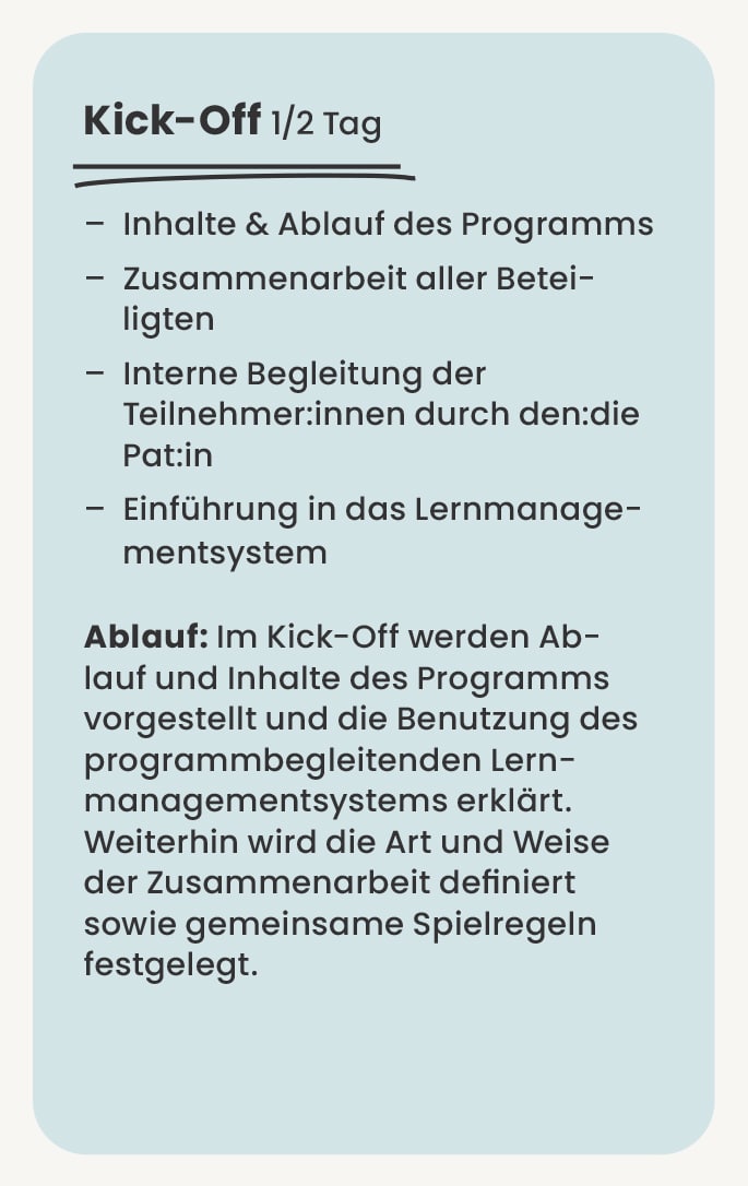 Kick-Off junior.challenger – Inhalte & Ablauf des Programms – Zusammenarbeit aller Betei- ligten – Interne Begleitung der Teilnehmer:innen durch den:die Pat:in – Einführung in das Lernmanage- mentsystem Ablauf: Im Kick-Off werden Ab- lauf und Inhalte des Programms vorgestellt und die Benutzung des programmbegleitenden Lern- managementsystems erklärt. Weiterhin wird die Art und Weise der Zusammenarbeit definiert sowie gemeinsame Spielregeln festgelegt.